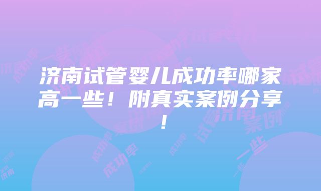 济南试管婴儿成功率哪家高一些！附真实案例分享！