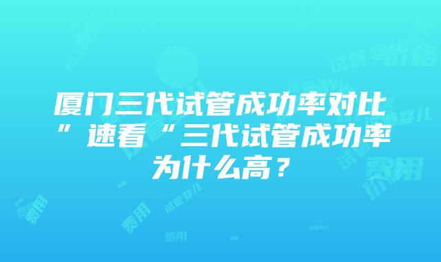 厦门三代试管成功率对比”速看“三代试管成功率为什么高？