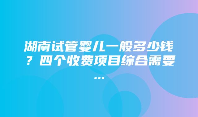 湖南试管婴儿一般多少钱？四个收费项目综合需要...