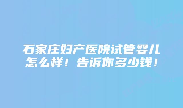 石家庄妇产医院试管婴儿怎么样！告诉你多少钱！