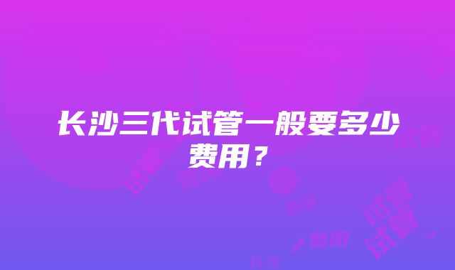 长沙三代试管一般要多少费用？