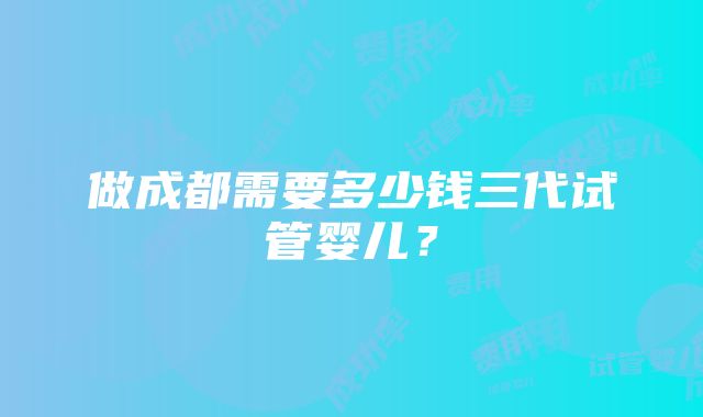 做成都需要多少钱三代试管婴儿？