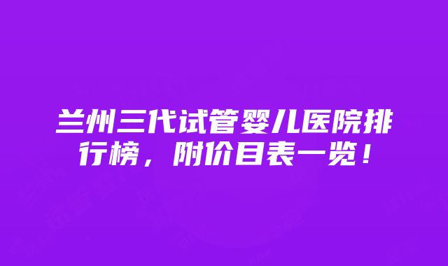 兰州三代试管婴儿医院排行榜，附价目表一览！