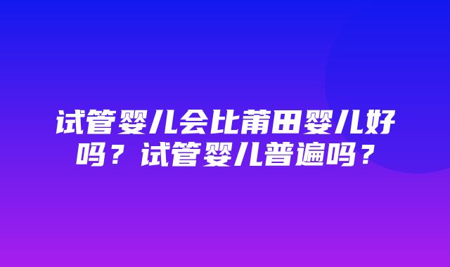 试管婴儿会比莆田婴儿好吗？试管婴儿普遍吗？