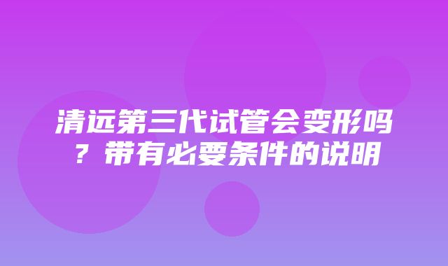 清远第三代试管会变形吗？带有必要条件的说明