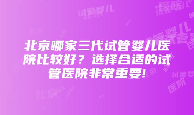 北京哪家三代试管婴儿医院比较好？选择合适的试管医院非常重要!