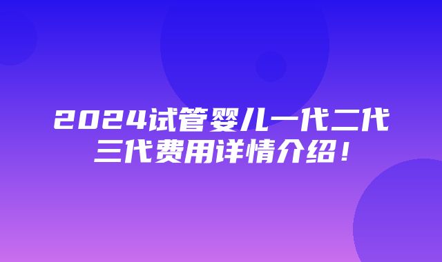 2024试管婴儿一代二代三代费用详情介绍！