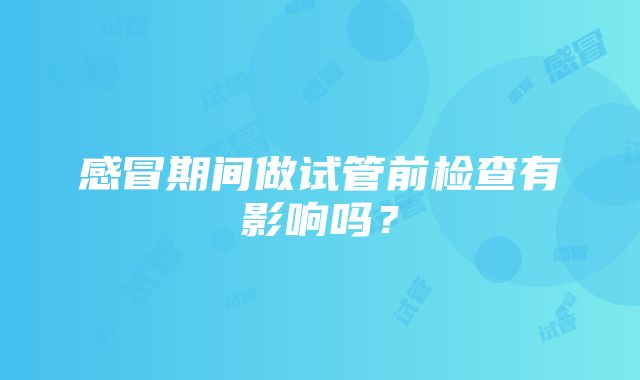 感冒期间做试管前检查有影响吗？