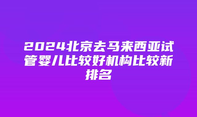 2024北京去马来西亚试管婴儿比较好机构比较新排名