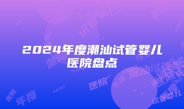 2024年度潮汕试管婴儿医院盘点