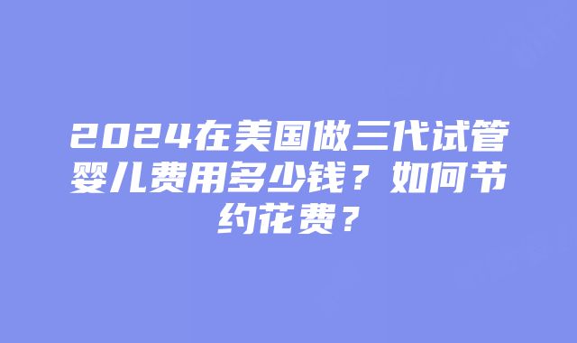 2024在美国做三代试管婴儿费用多少钱？如何节约花费？