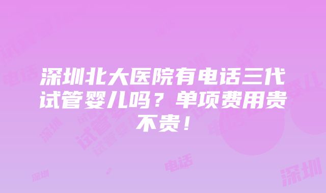 深圳北大医院有电话三代试管婴儿吗？单项费用贵不贵！