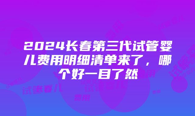 2024长春第三代试管婴儿费用明细清单来了，哪个好一目了然