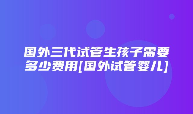 国外三代试管生孩子需要多少费用[国外试管婴儿]