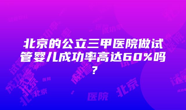 北京的公立三甲医院做试管婴儿成功率高达60%吗？