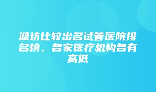 潍坊比较出名试管医院排名榜，各家医疗机构各有高低