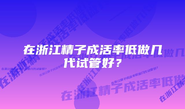 在浙江精子成活率低做几代试管好？