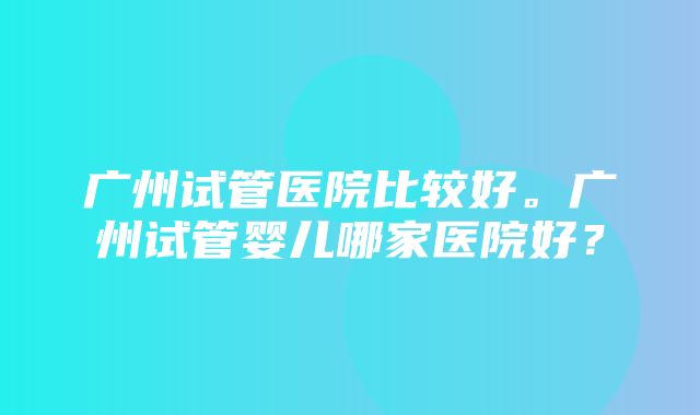 广州试管医院比较好。广州试管婴儿哪家医院好？