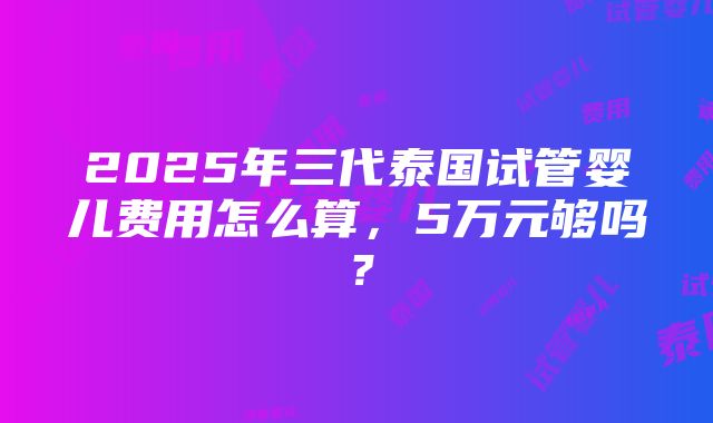 2025年三代泰国试管婴儿费用怎么算，5万元够吗？