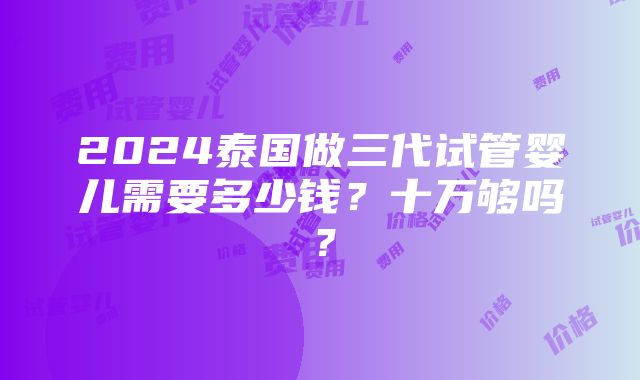 2024泰国做三代试管婴儿需要多少钱？十万够吗？