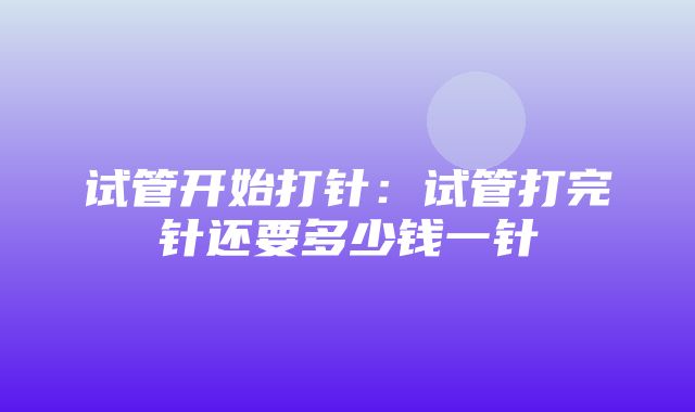 试管开始打针：试管打完针还要多少钱一针