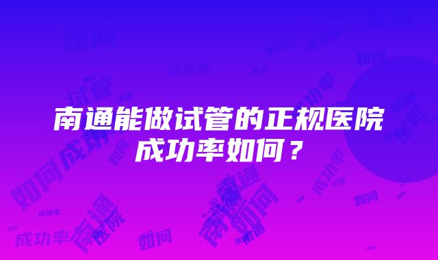 南通能做试管的正规医院成功率如何？