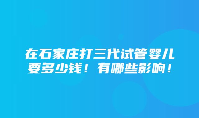 在石家庄打三代试管婴儿要多少钱！有哪些影响！