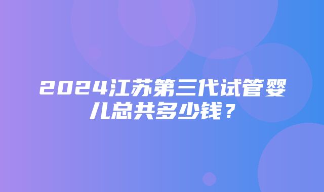 2024江苏第三代试管婴儿总共多少钱？