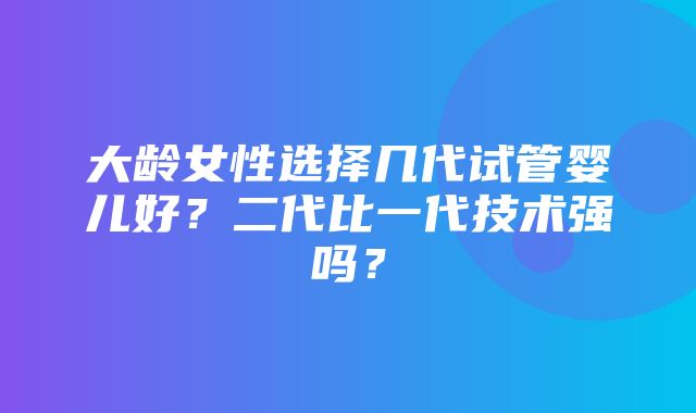 大龄女性选择几代试管婴儿好？二代比一代技术强吗？