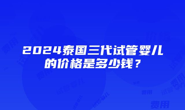 2024泰国三代试管婴儿的价格是多少钱？