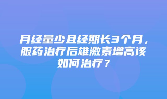 月经量少且经期长3个月，服药治疗后雄激素增高该如何治疗？