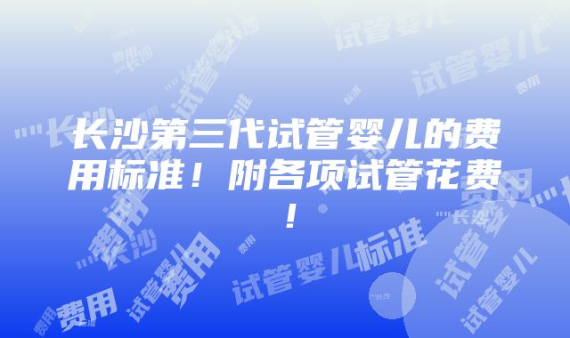 长沙第三代试管婴儿的费用标准！附各项试管花费！