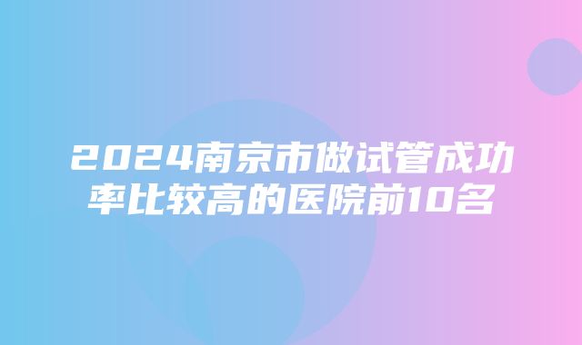 2024南京市做试管成功率比较高的医院前10名