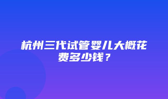 杭州三代试管婴儿大概花费多少钱？