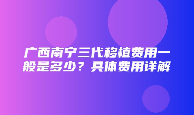 广西南宁三代移植费用一般是多少？具体费用详解