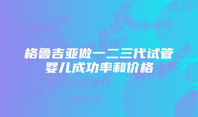 格鲁吉亚做一二三代试管婴儿成功率和价格