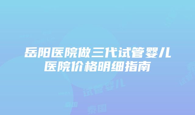 岳阳医院做三代试管婴儿医院价格明细指南