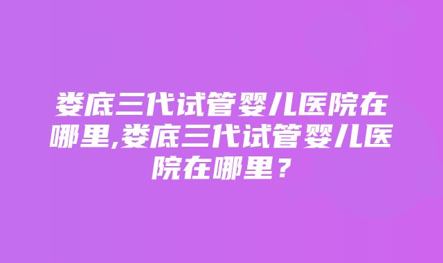 娄底三代试管婴儿医院在哪里,娄底三代试管婴儿医院在哪里？