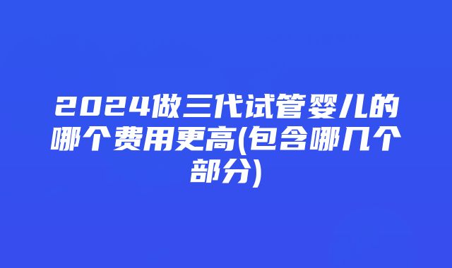 2024做三代试管婴儿的哪个费用更高(包含哪几个部分)