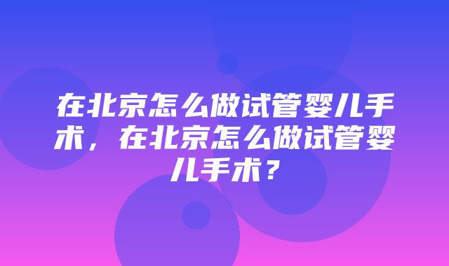 在北京怎么做试管婴儿手术，在北京怎么做试管婴儿手术？