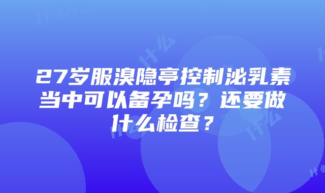 27岁服溴隐亭控制泌乳素当中可以备孕吗？还要做什么检查？