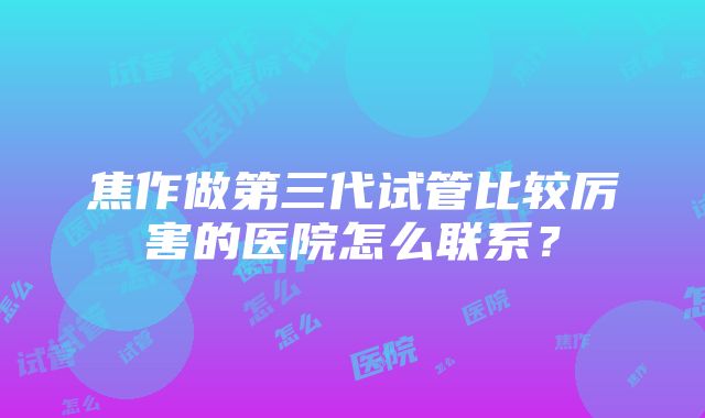 焦作做第三代试管比较厉害的医院怎么联系？