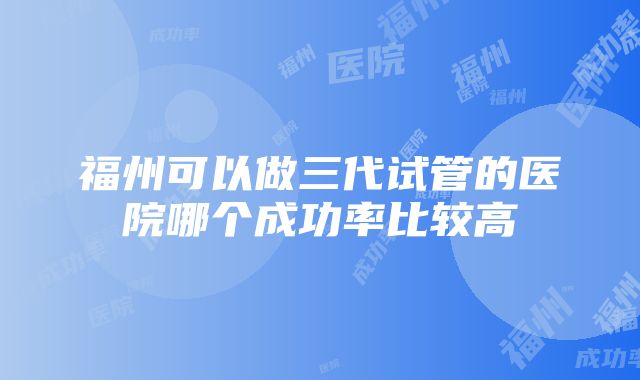 福州可以做三代试管的医院哪个成功率比较高