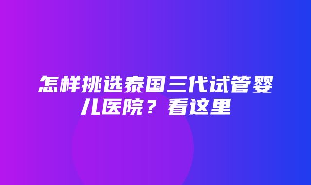 怎样挑选泰国三代试管婴儿医院？看这里