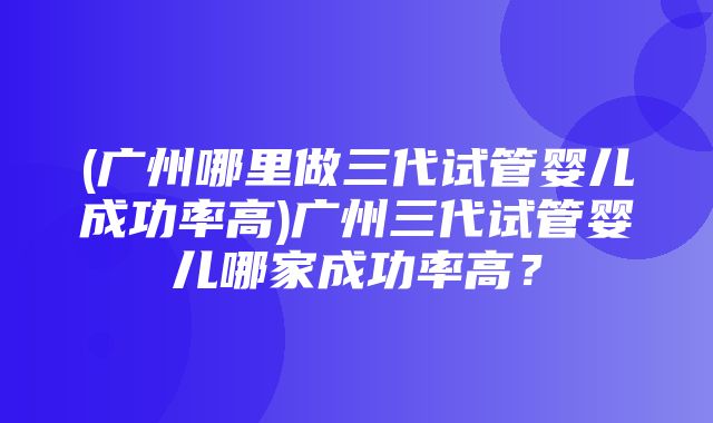 (广州哪里做三代试管婴儿成功率高)广州三代试管婴儿哪家成功率高？