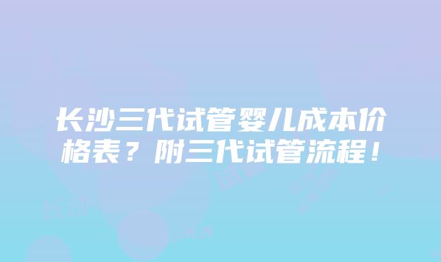 长沙三代试管婴儿成本价格表？附三代试管流程！