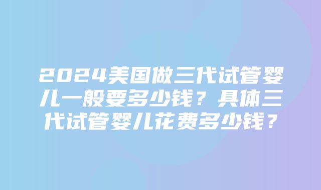 2024美国做三代试管婴儿一般要多少钱？具体三代试管婴儿花费多少钱？