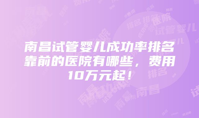 南昌试管婴儿成功率排名靠前的医院有哪些，费用10万元起！