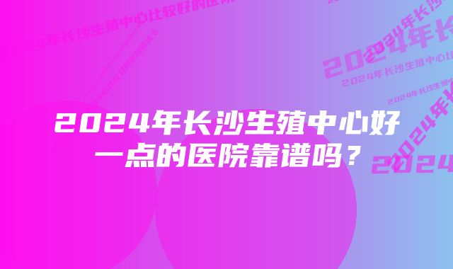 2024年长沙生殖中心好一点的医院靠谱吗？