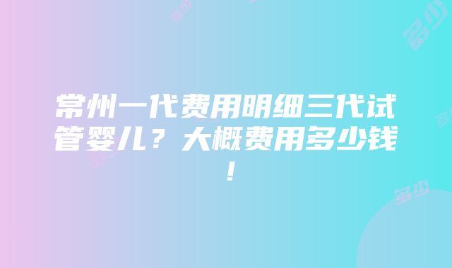 常州一代费用明细三代试管婴儿？大概费用多少钱！